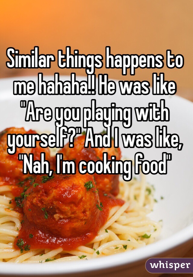Similar things happens to me hahaha!! He was like "Are you playing with yourself?" And I was like, "Nah, I'm cooking food" 
