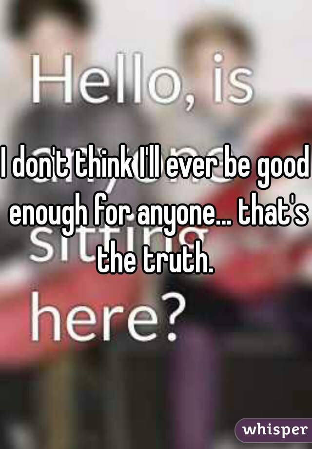 I don't think I'll ever be good enough for anyone... that's the truth. 