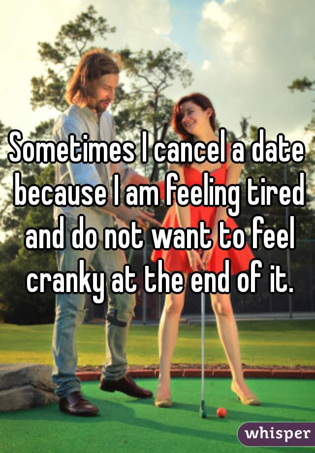 Sometimes I cancel a date because I am feeling tired and do not want to feel cranky at the end of it.