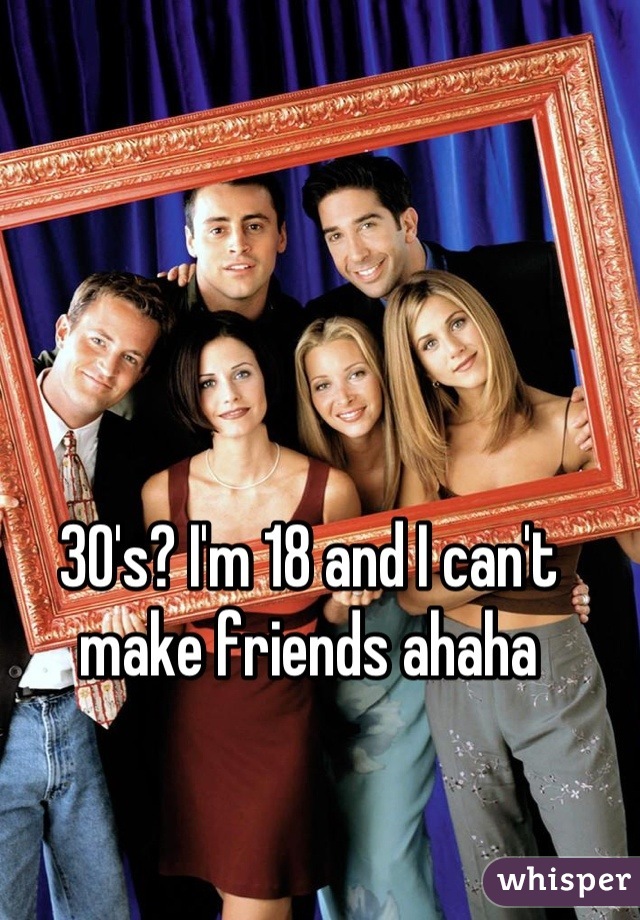 30's? I'm 18 and I can't make friends ahaha
