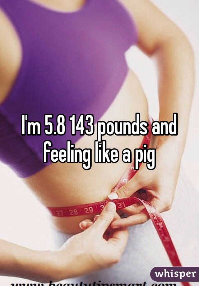 I'm 5.8 143 pounds and feeling like a pig