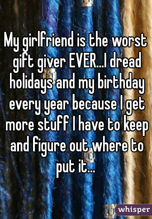 My girlfriend is the worst gift giver EVER...I dread holidays and my birthday every year because I get more stuff I have to keep and figure out where to put it... 