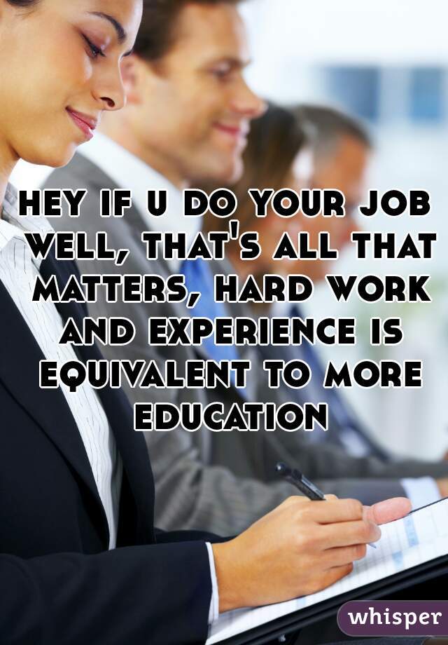 hey if u do your job well, that's all that matters, hard work and experience is equivalent to more education