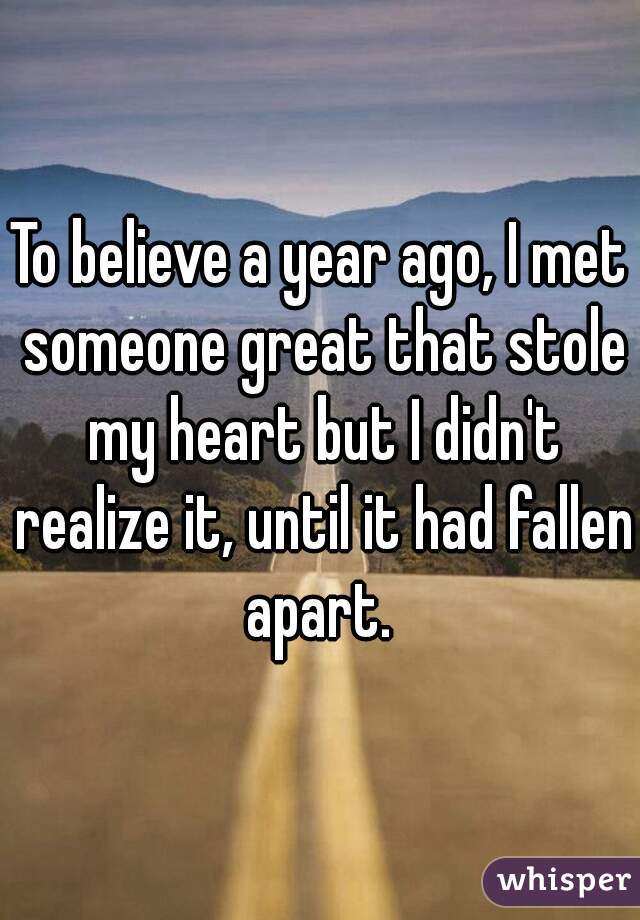 To believe a year ago, I met someone great that stole my heart but I didn't realize it, until it had fallen apart. 