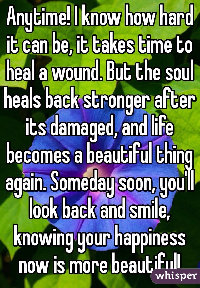 Anytime! I know how hard it can be, it takes time to heal a wound. But the soul heals back stronger after its damaged, and life becomes a beautiful thing again. Someday soon, you'll look back and smile, knowing your happiness now is more beautiful! 