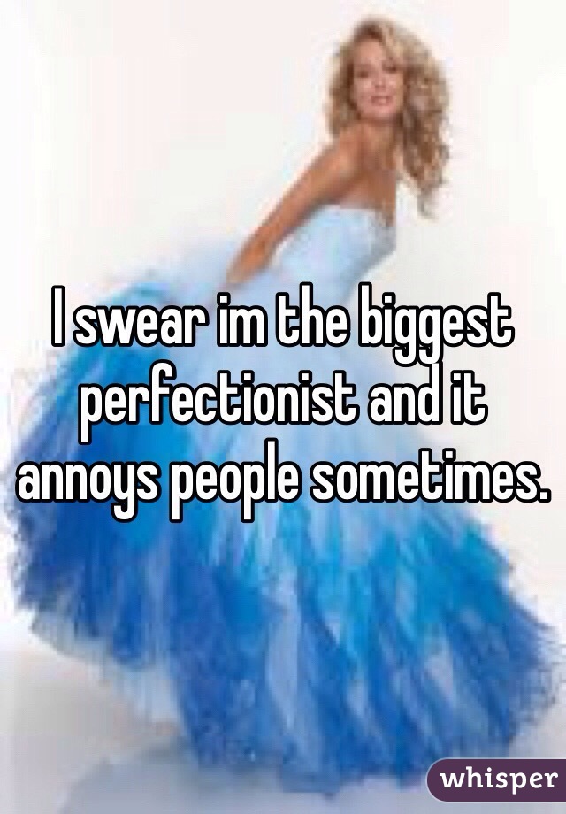 I swear im the biggest perfectionist and it annoys people sometimes.