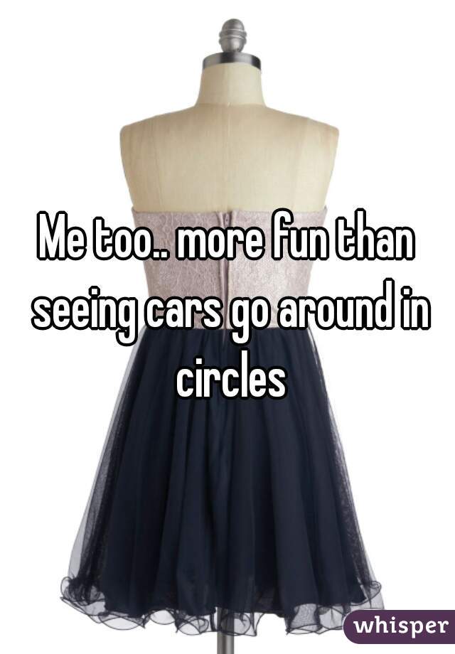 Me too.. more fun than seeing cars go around in circles