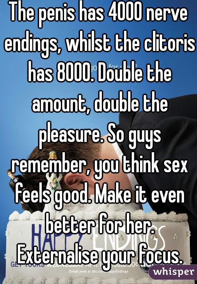 The penis has 4000 nerve endings, whilst the clitoris has 8000. Double the amount, double the pleasure. So guys remember, you think sex feels good. Make it even better for her. Externalise your focus.