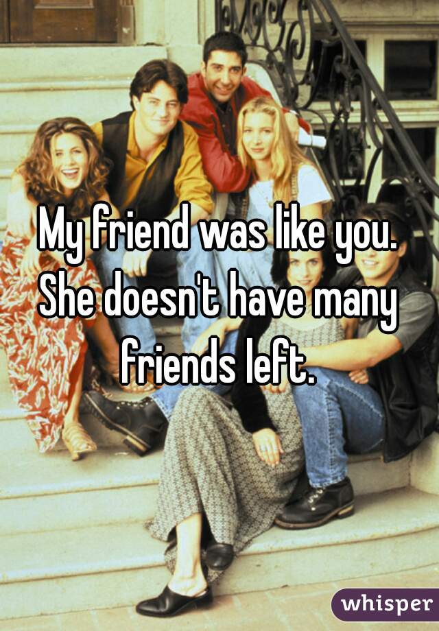 My friend was like you.
She doesn't have many friends left. 