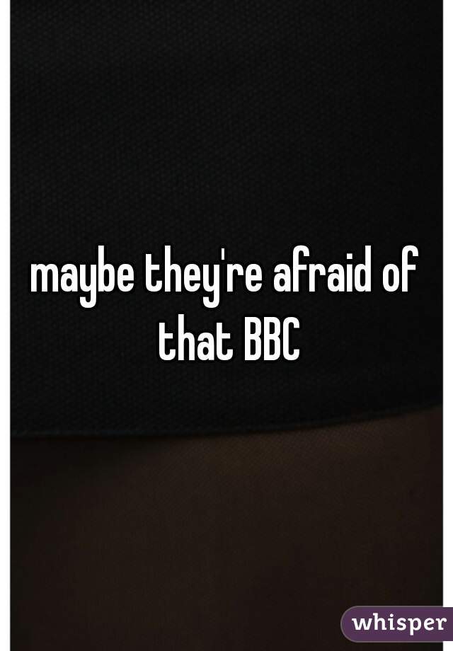 maybe they're afraid of that BBC