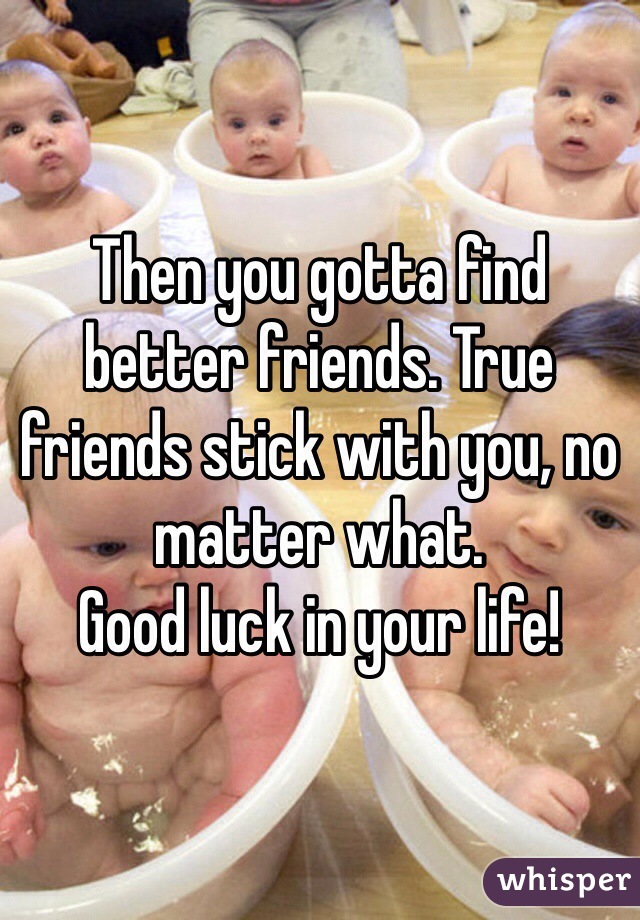 Then you gotta find better friends. True friends stick with you, no matter what.
Good luck in your life!