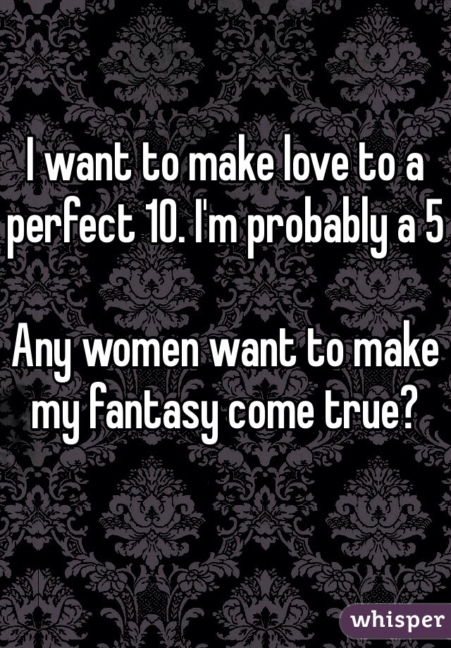 I want to make love to a perfect 10. I'm probably a 5

Any women want to make my fantasy come true?