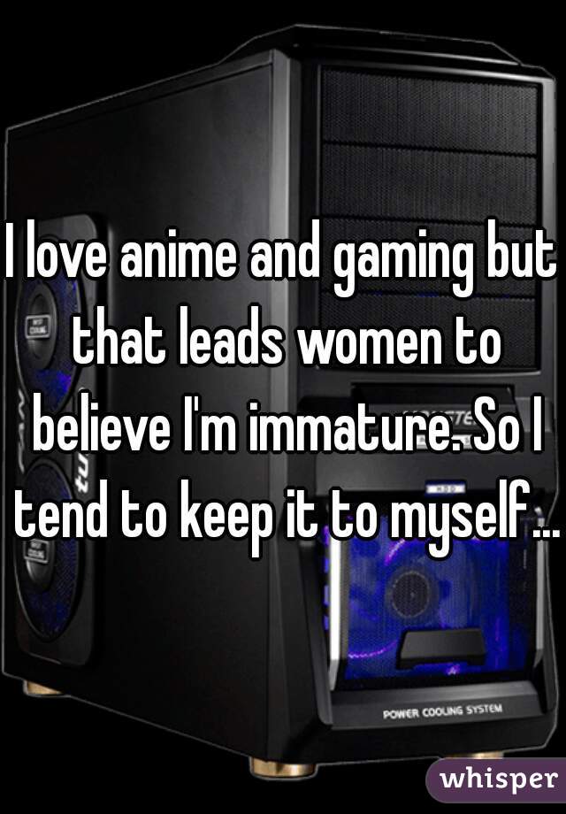 I love anime and gaming but that leads women to believe I'm immature. So I tend to keep it to myself...