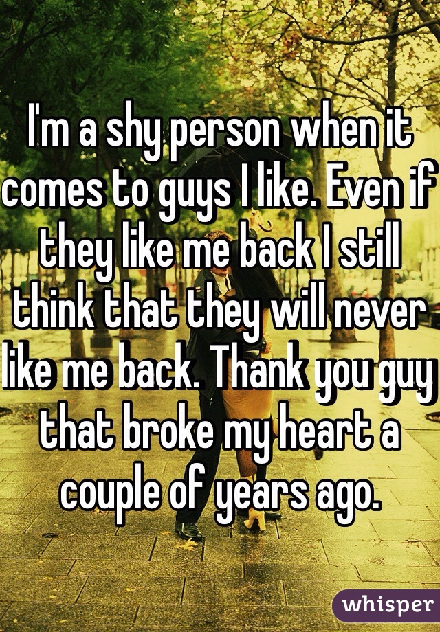 I'm a shy person when it comes to guys I like. Even if they like me back I still think that they will never like me back. Thank you guy that broke my heart a couple of years ago.