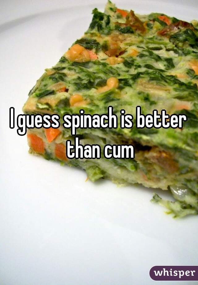 I guess spinach is better than cum