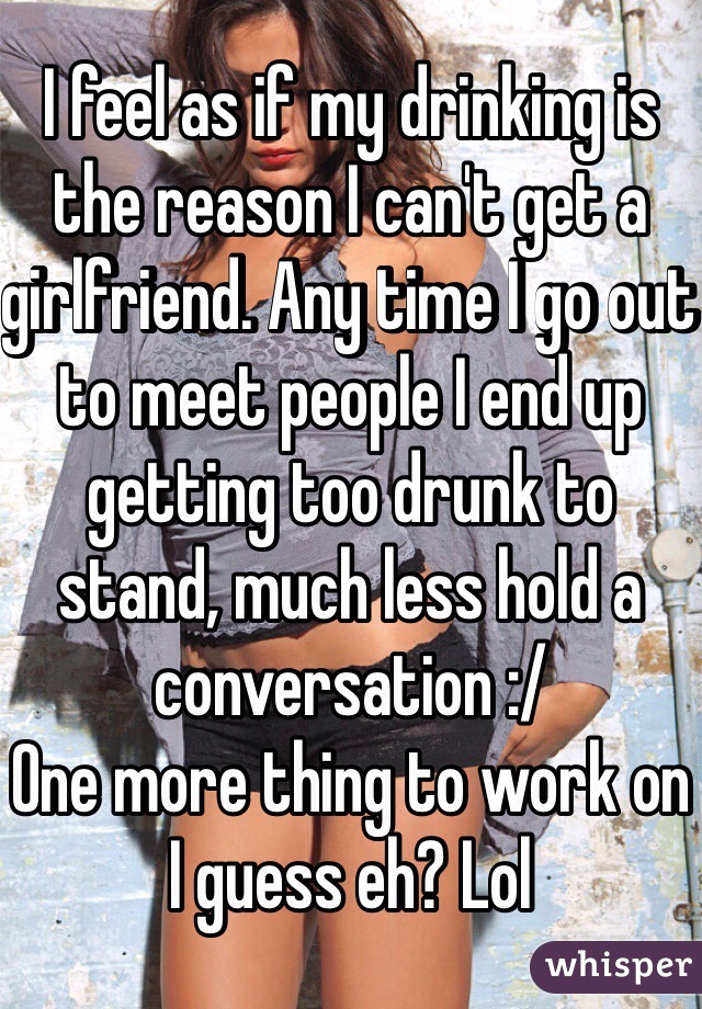 I feel as if my drinking is the reason I can't get a girlfriend. Any time I go out to meet people I end up getting too drunk to stand, much less hold a conversation :/
One more thing to work on I guess eh? Lol