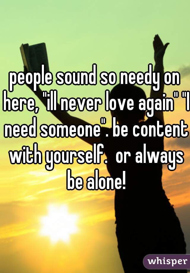 people sound so needy on here, "ill never love again" "I need someone". be content with yourself.  or always be alone!