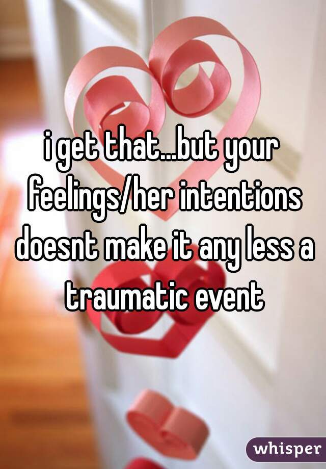 i get that...but your feelings/her intentions doesnt make it any less a traumatic event