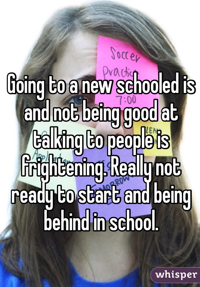 Going to a new schooled is and not being good at talking to people is frightening. Really not ready to start and being behind in school.
