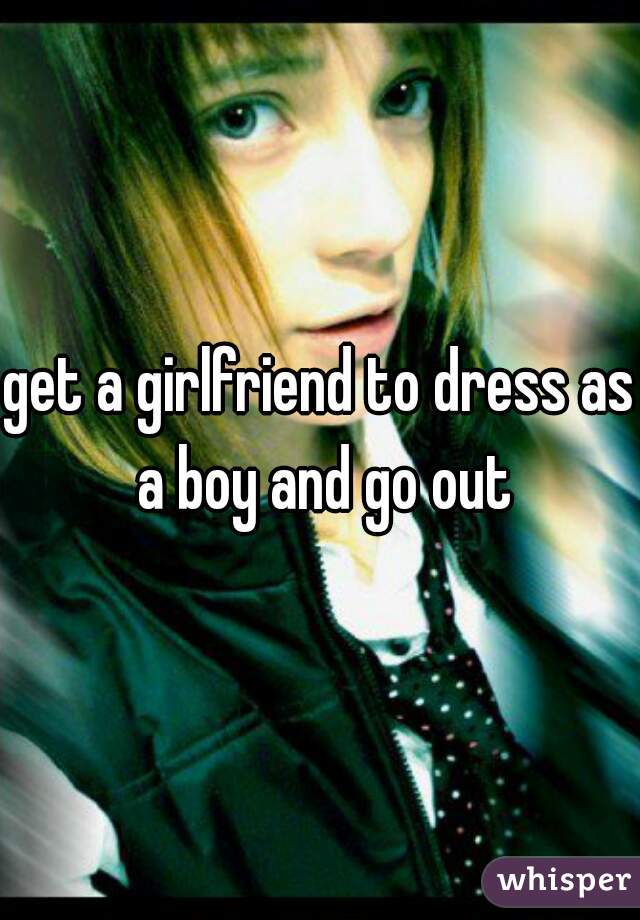 get a girlfriend to dress as a boy and go out