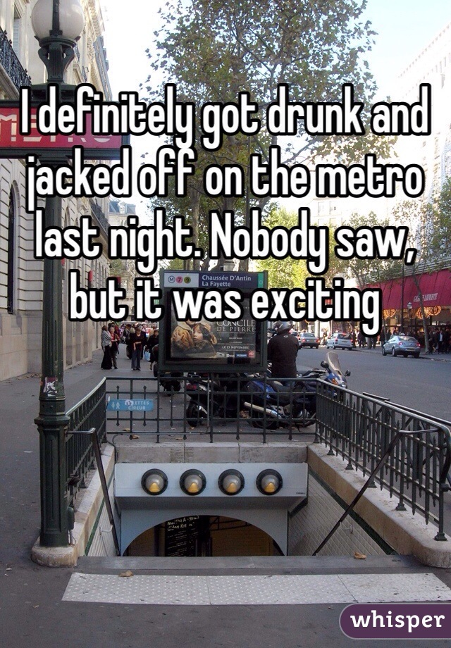I definitely got drunk and jacked off on the metro last night. Nobody saw, but it was exciting