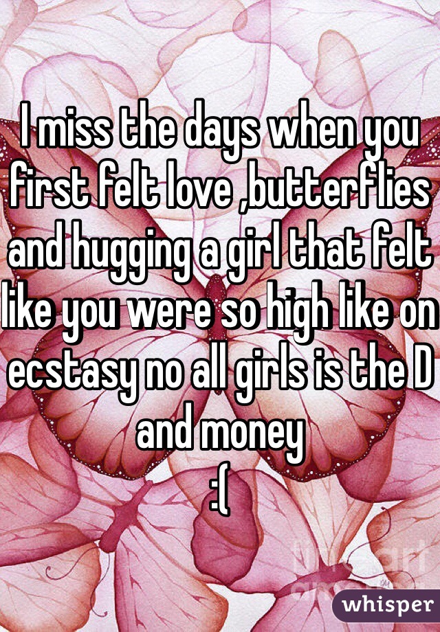 I miss the days when you first felt love ,butterflies and hugging a girl that felt like you were so high like on ecstasy no all girls is the D and money 
:(