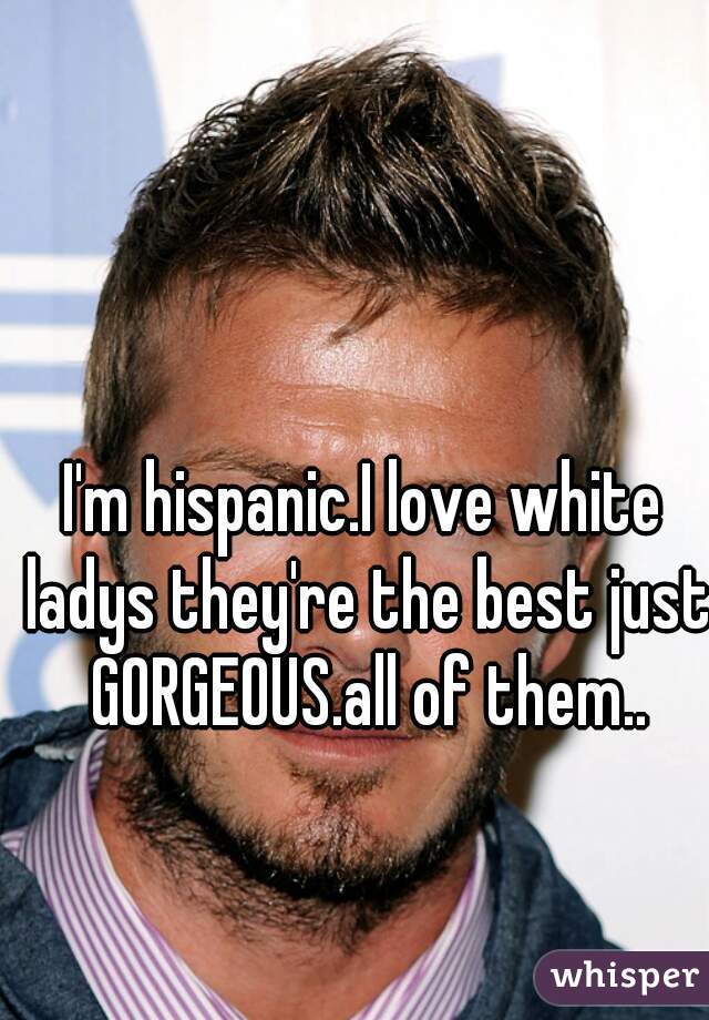 I'm hispanic.I love white ladys they're the best just GORGEOUS.all of them..