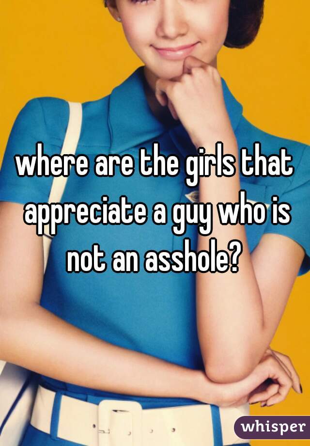 where are the girls that appreciate a guy who is not an asshole? 