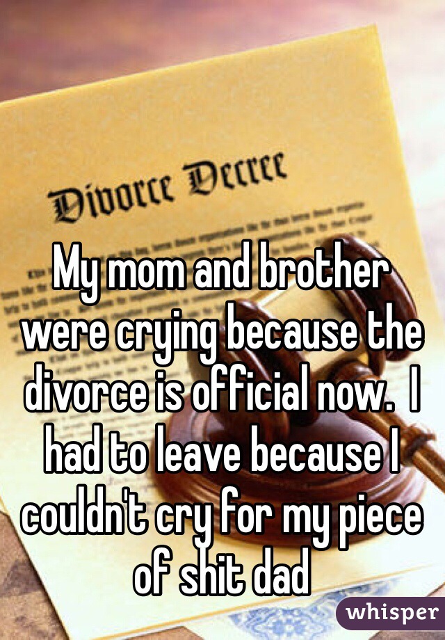 My mom and brother were crying because the divorce is official now.  I had to leave because I couldn't cry for my piece of shit dad 