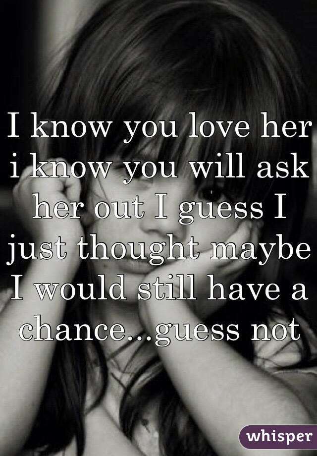 I know you love her i know you will ask her out I guess I just thought maybe I would still have a chance...guess not 