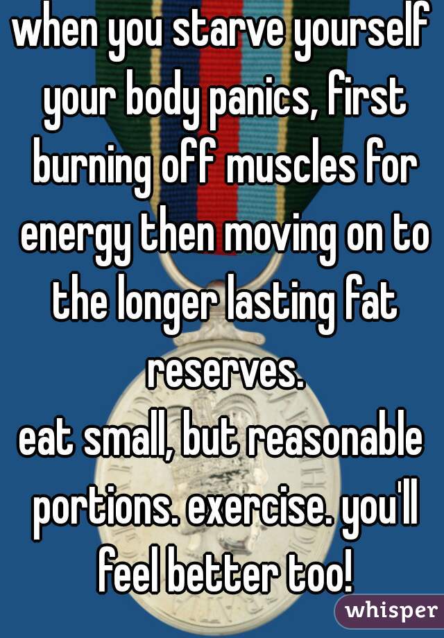 when you starve yourself your body panics, first burning off muscles for energy then moving on to the longer lasting fat reserves.
eat small, but reasonable portions. exercise. you'll feel better too!