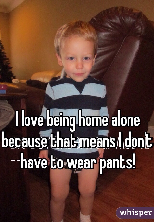 I love being home alone because that means I don't have to wear pants! 