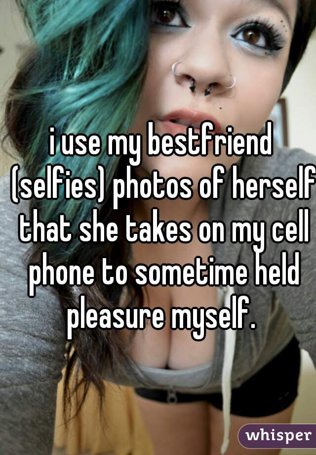 i use my bestfriend (selfies) photos of herself that she takes on my cell phone to sometime held pleasure myself. 