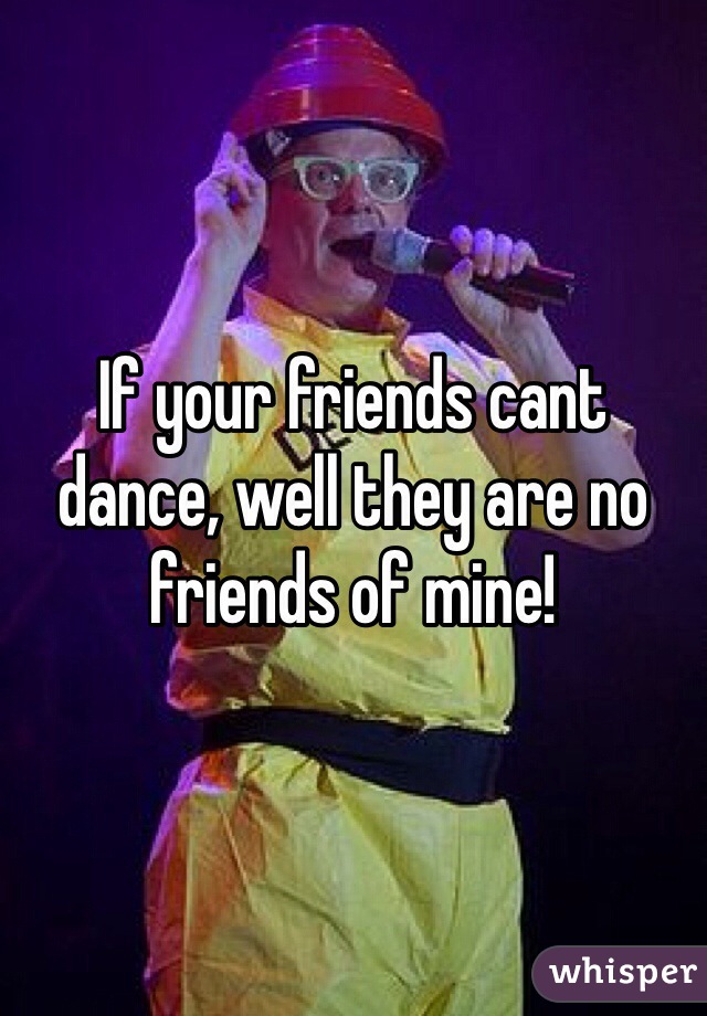If your friends cant dance, well they are no friends of mine!