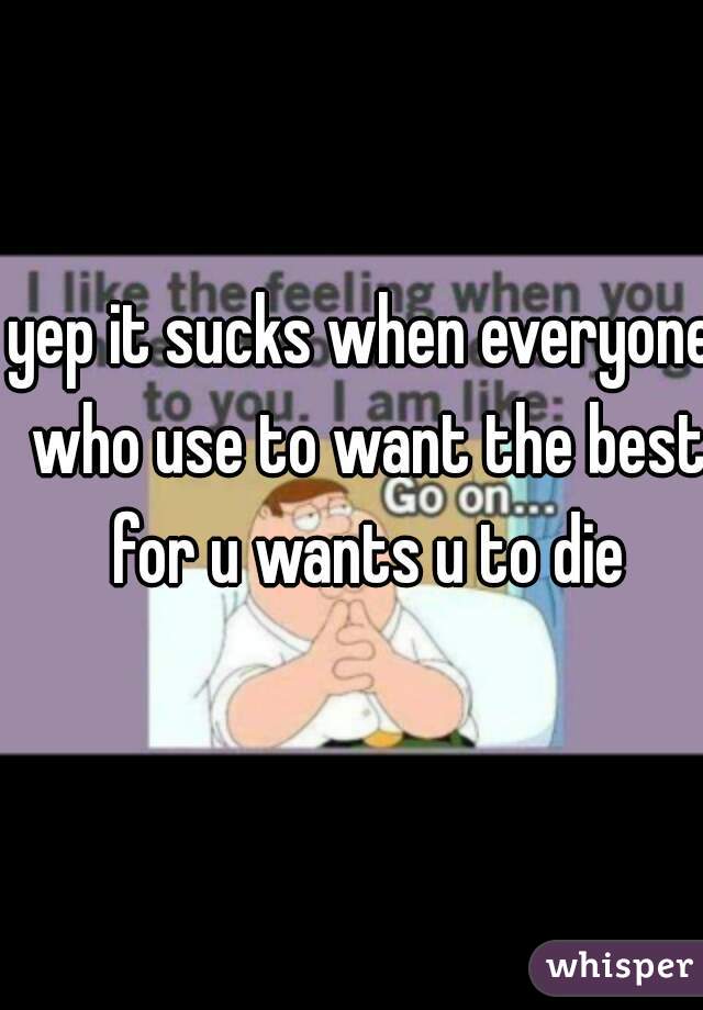 yep it sucks when everyone who use to want the best for u wants u to die