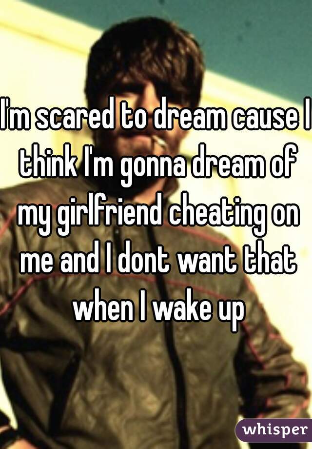 I'm scared to dream cause I think I'm gonna dream of my girlfriend cheating on me and I dont want that when I wake up