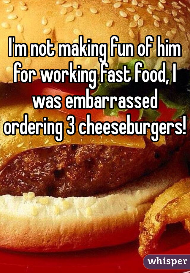 I'm not making fun of him for working fast food, I was embarrassed ordering 3 cheeseburgers!