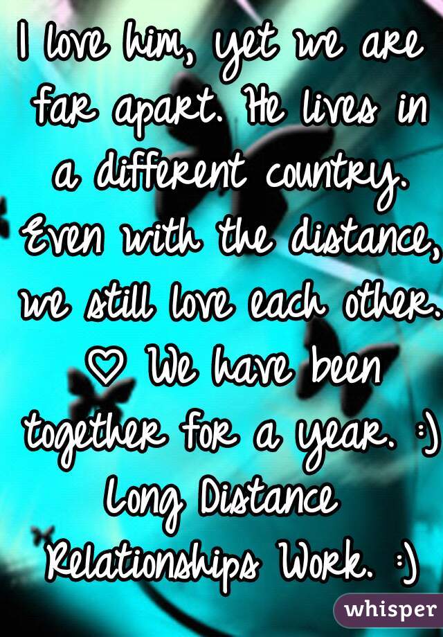 I love him, yet we are far apart. He lives in a different country. Even with the distance, we still love each other. ♡ We have been together for a year. :)
Long Distance Relationships Work. :)