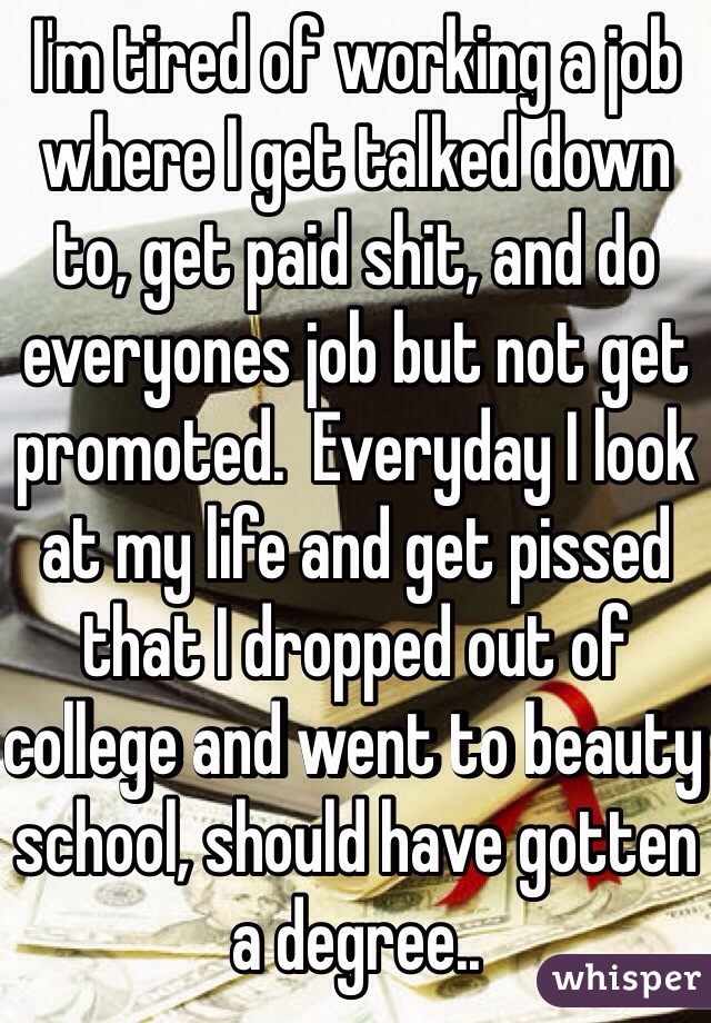 I'm tired of working a job where I get talked down to, get paid shit, and do everyones job but not get promoted.  Everyday I look at my life and get pissed that I dropped out of college and went to beauty school, should have gotten a degree..