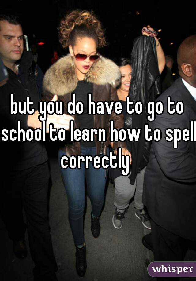 but you do have to go to school to learn how to spell correctly  