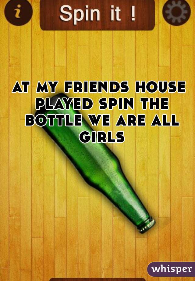 at my friends house played spin the bottle we are all girls