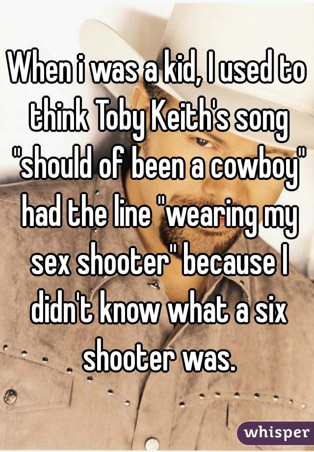 When i was a kid, I used to think Toby Keith's song "should of been a cowboy" had the line "wearing my sex shooter" because I didn't know what a six shooter was.