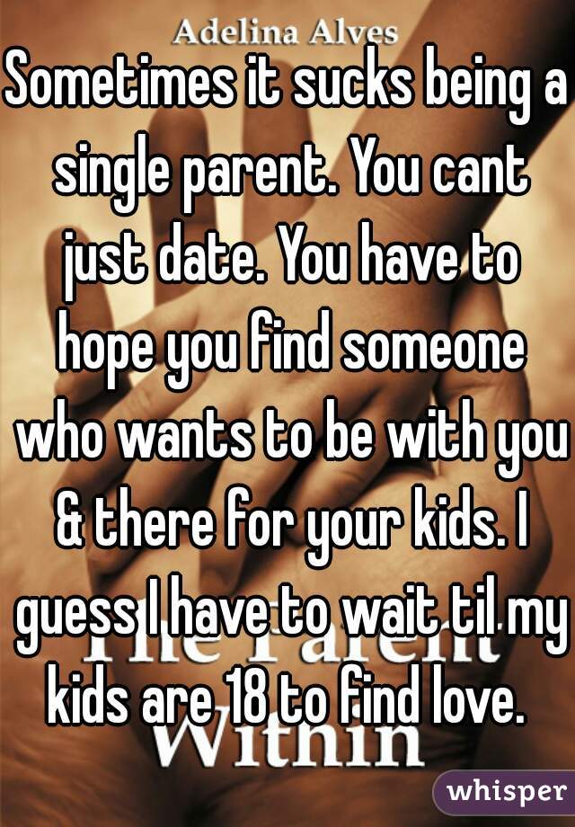 Sometimes it sucks being a single parent. You cant just date. You have to hope you find someone who wants to be with you & there for your kids. I guess I have to wait til my kids are 18 to find love. 