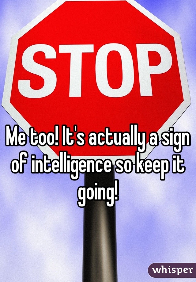 Me too! It's actually a sign of intelligence so keep it going!