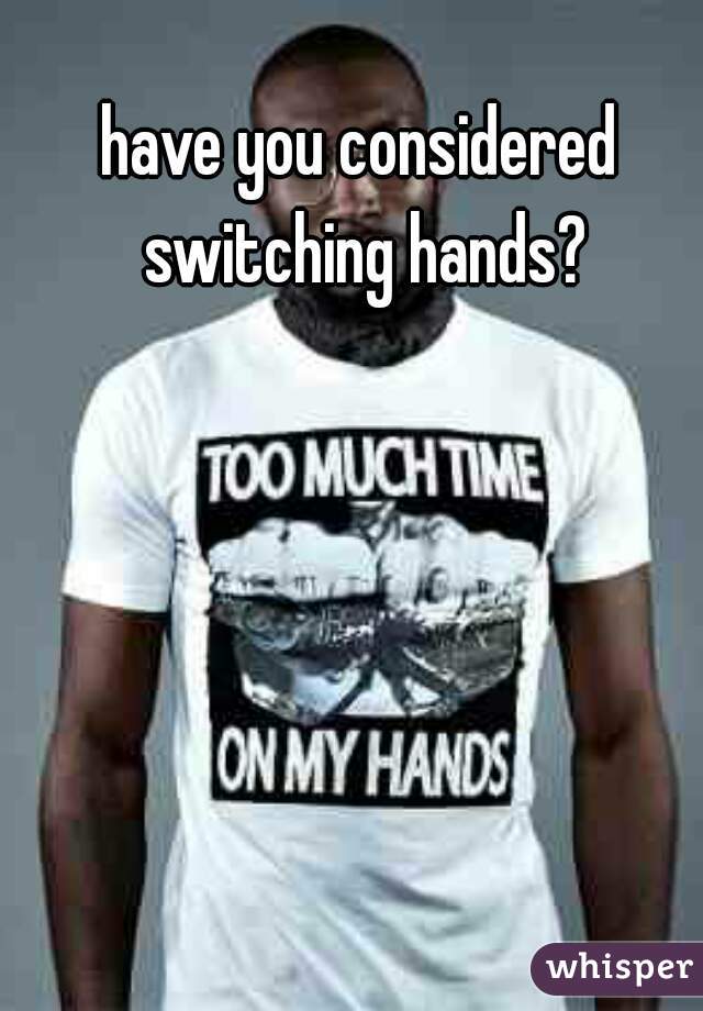 have you considered switching hands?
