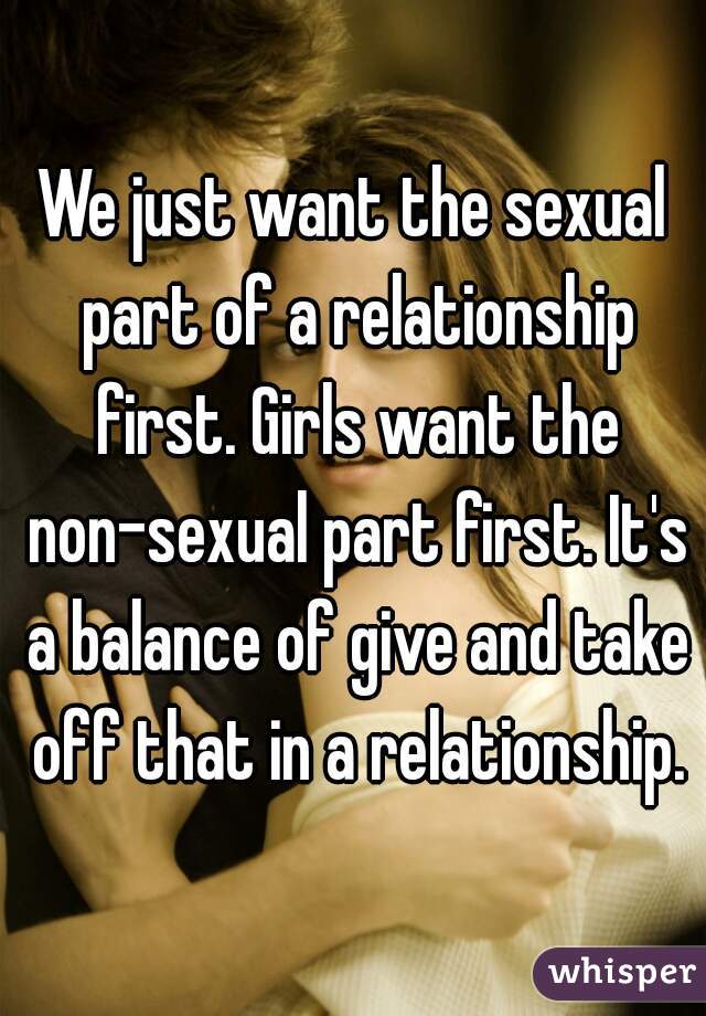 We just want the sexual part of a relationship first. Girls want the non-sexual part first. It's a balance of give and take off that in a relationship.