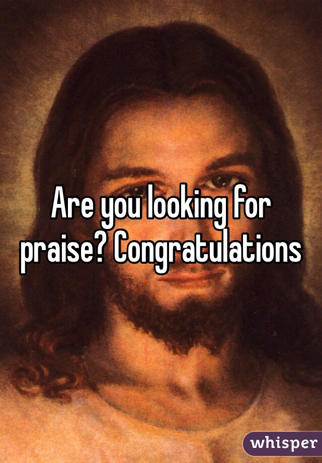 Are you looking for praise? Congratulations