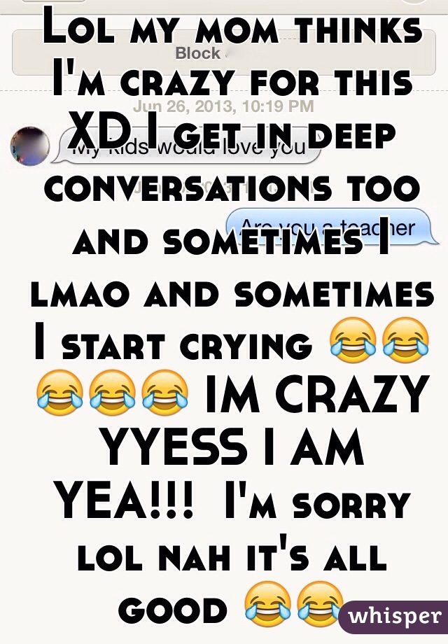 Lol my mom thinks I'm crazy for this XD I get in deep conversations too and sometimes I lmao and sometimes I start crying 😂😂😂😂😂 IM CRAZY
YYESS I AM 
YEA!!!  I'm sorry lol nah it's all good 😂😂