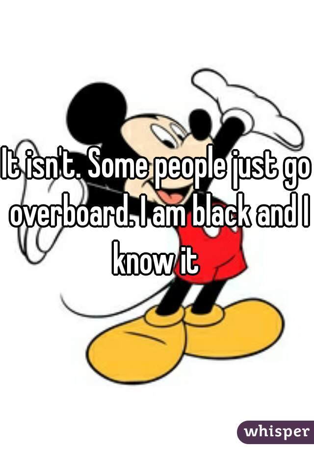 It isn't. Some people just go overboard. I am black and I know it 