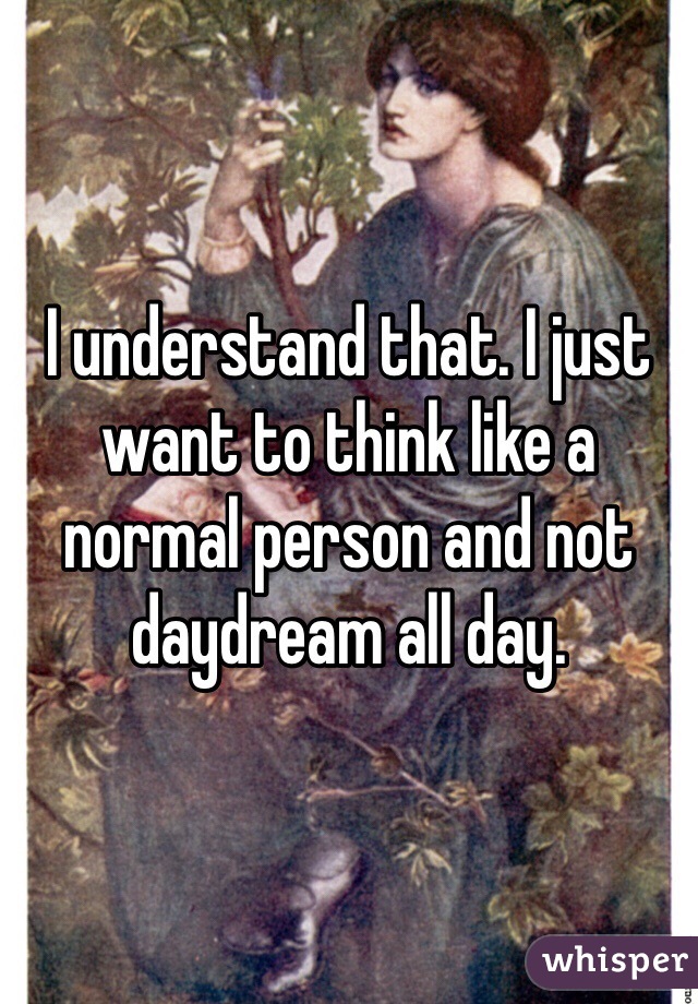 I understand that. I just want to think like a normal person and not daydream all day. 